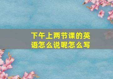 下午上两节课的英语怎么说呢怎么写