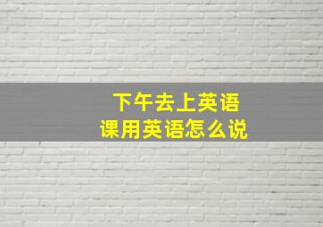 下午去上英语课用英语怎么说