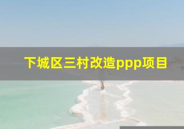 下城区三村改造ppp项目