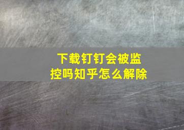 下载钉钉会被监控吗知乎怎么解除