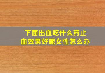 下面出血吃什么药止血效果好呢女性怎么办