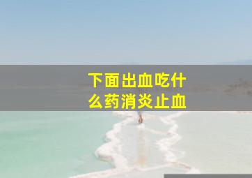 下面出血吃什么药消炎止血