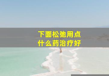 下面松弛用点什么药治疗好