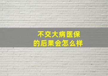 不交大病医保的后果会怎么样