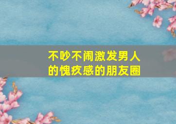 不吵不闹激发男人的愧疚感的朋友圈