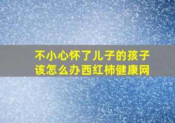 不小心怀了儿子的孩子该怎么办西红柿健康网