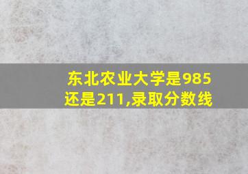 东北农业大学是985还是211,录取分数线