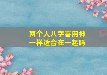 两个人八字喜用神一样适合在一起吗