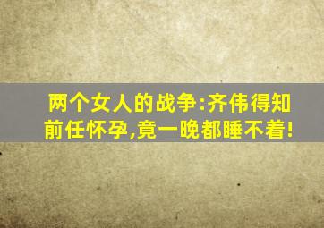 两个女人的战争:齐伟得知前任怀孕,竟一晚都睡不着!