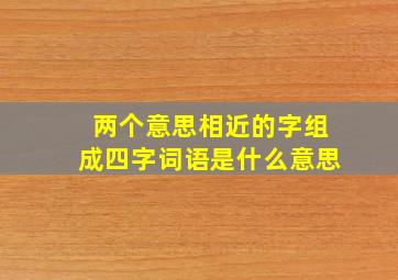 两个意思相近的字组成四字词语是什么意思