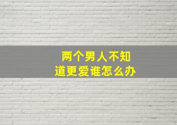 两个男人不知道更爱谁怎么办