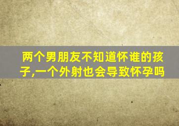 两个男朋友不知道怀谁的孩子,一个外射也会导致怀孕吗