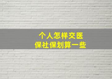 个人怎样交医保社保划算一些