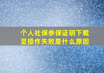 个人社保参保证明下载至操作失败是什么原因