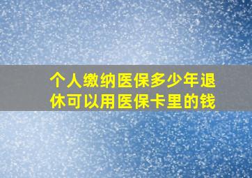 个人缴纳医保多少年退休可以用医保卡里的钱