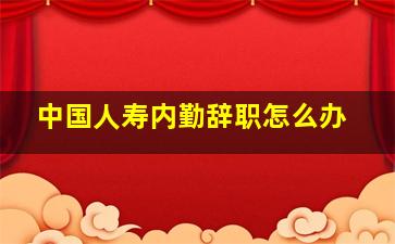 中国人寿内勤辞职怎么办