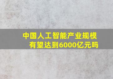 中国人工智能产业规模有望达到6000亿元吗