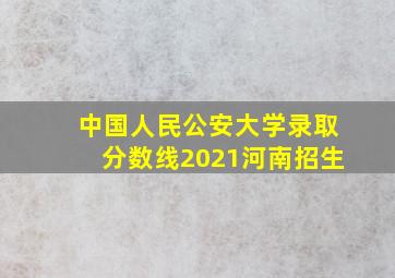 中国人民公安大学录取分数线2021河南招生