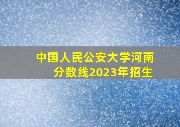 中国人民公安大学河南分数线2023年招生