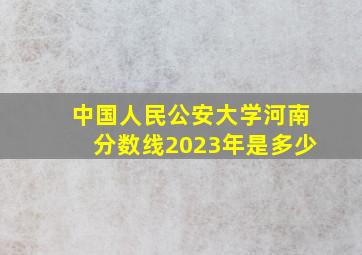 中国人民公安大学河南分数线2023年是多少