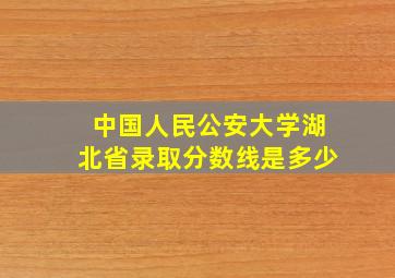 中国人民公安大学湖北省录取分数线是多少