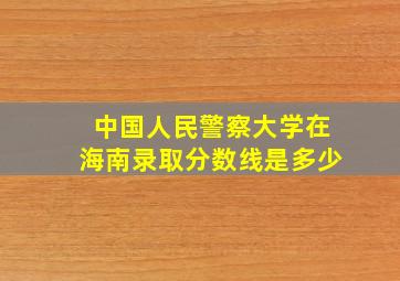 中国人民警察大学在海南录取分数线是多少