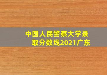 中国人民警察大学录取分数线2021广东