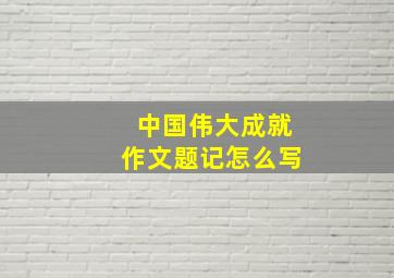 中国伟大成就作文题记怎么写