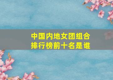 中国内地女团组合排行榜前十名是谁