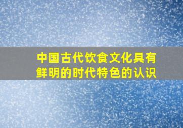 中国古代饮食文化具有鲜明的时代特色的认识