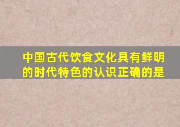 中国古代饮食文化具有鲜明的时代特色的认识正确的是