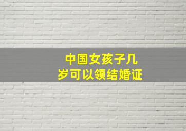 中国女孩子几岁可以领结婚证