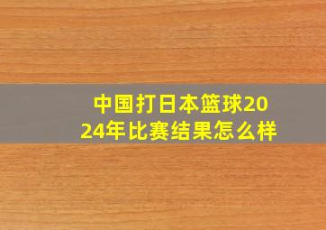 中国打日本篮球2024年比赛结果怎么样