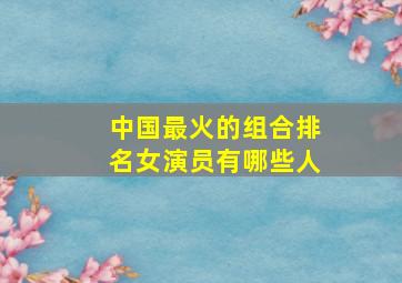 中国最火的组合排名女演员有哪些人