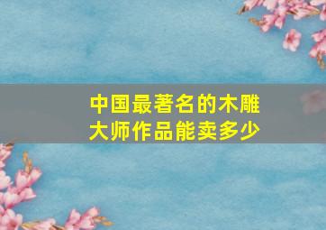 中国最著名的木雕大师作品能卖多少