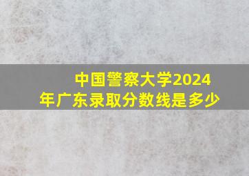 中国警察大学2024年广东录取分数线是多少