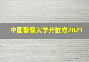 中国警察大学分数线2021