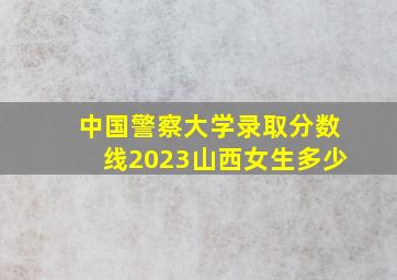 中国警察大学录取分数线2023山西女生多少