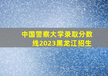 中国警察大学录取分数线2023黑龙江招生