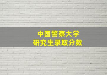 中国警察大学研究生录取分数