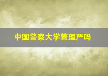 中国警察大学管理严吗