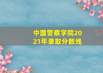 中国警察学院2021年录取分数线