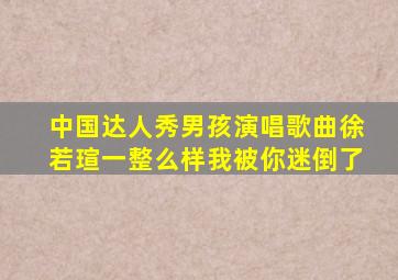 中国达人秀男孩演唱歌曲徐若瑄一整么样我被你迷倒了