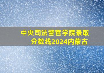 中央司法警官学院录取分数线2024内蒙古