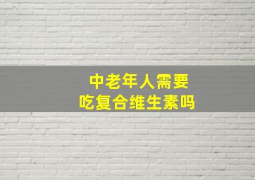 中老年人需要吃复合维生素吗