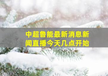 中超鲁能最新消息新闻直播今天几点开始