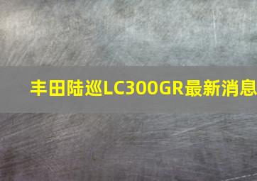 丰田陆巡LC300GR最新消息