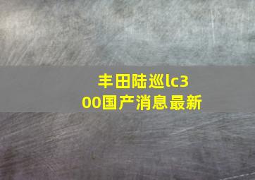 丰田陆巡lc300国产消息最新