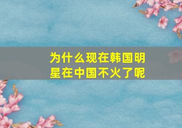 为什么现在韩国明星在中国不火了呢