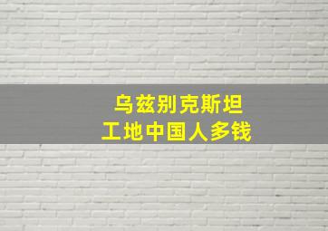 乌兹别克斯坦工地中国人多钱